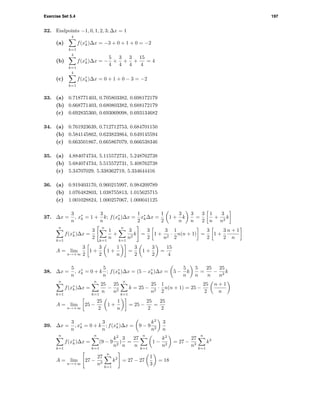 Exercise Set 5.4 197
32. Endpoints −1, 0, 1, 2, 3; ∆x = 1
(a)
4
k=1
f(x∗
k)∆x = −3 + 0 + 1 + 0 = −2
(b)
4
k=1
f(x∗
k)∆x = −
5
4
+
3
4
+
3
4
+
15
4
= 4
(c)
4
k=1
f(x∗
k)∆x = 0 + 1 + 0 − 3 = −2
33. (a) 0.718771403, 0.705803382, 0.698172179
(b) 0.668771403, 0.680803382, 0.688172179
(c) 0.692835360, 0.693069098, 0.693134682
34. (a) 0.761923639, 0.712712753, 0.684701150
(b) 0.584145862, 0.623823864, 0.649145594
(c) 0.663501867, 0.665867079, 0.666538346
35. (a) 4.884074734, 5.115572731, 5.248762738
(b) 5.684074734, 5.515572731, 5.408762738
(c) 5.34707029, 5.338362719, 5.334644416
36. (a) 0.919403170, 0.960215997, 0.984209789
(b) 1.076482803, 1.038755813, 1.015625715
(c) 1.001028824, 1.000257067, 1.000041125
37. ∆x =
3
n
, x∗
k = 1 +
3
n
k; f(x∗
k)∆x =
1
2
x∗
k∆x =
1
2
1 +
3
n
k
3
n
=
3
2
1
n
+
3
n2
k
n
k=1
f(x∗
k)∆x =
3
2
n
k=1
1
n
+
n
k=1
3
n2
k =
3
2
1 +
3
n2
·
1
2
n(n + 1) =
3
2
1 +
3
2
n + 1
n
A = lim
n→+∞
3
2
1 +
3
2
1 +
1
n
=
3
2
1 +
3
2
=
15
4
38. ∆x =
5
n
, x∗
k = 0 + k
5
n
; f(x∗
k)∆x = (5 − x∗
k)∆x = 5 −
5
n
k
5
n
=
25
n
−
25
n2
k
n
k=1
f(x∗
k)∆x =
n
k=1
25
n
−
25
n2
n
k=1
k = 25 −
25
n2
·
1
2
n(n + 1) = 25 −
25
2
n + 1
n
A = lim
n→+∞
25 −
25
2
1 +
1
n
= 25 −
25
2
=
25
2
39. ∆x =
3
n
, x∗
k = 0 + k
3
n
; f(x∗
k)∆x = 9 − 9
k2
n2
3
n
n
k=1
f(x∗
k)∆x =
n
k=1
(9 − 9
k2
n2
)
3
n
=
27
n
n
k=1
1 −
k2
n2
= 27 −
27
n3
n
k=1
k2
A = lim
n→+∞
27 −
27
n3
n
k=1
k2
= 27 − 27
1
3
= 18
 