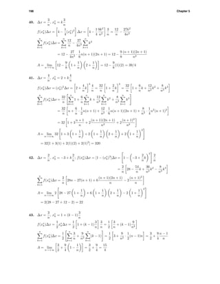 198 Chapter 5
40. ∆x =
3
n
, x∗
k = k
3
n
f(x∗
k)∆x = 4 −
1
4
(x∗
k)2
∆x = 4 −
1
4
9k2
n2
3
n
=
12
n
−
27k2
4n3
n
k=1
f(x∗
k)∆x =
n
k=1
12
n
−
27
4n3
n
k=1
k2
= 12 −
27
4n3
·
1
6
n(n + 1)(2n + 1) = 12 −
9
8
(n + 1)(2n + 1)
n2
A = lim
n→+∞
12 −
9
8
1 +
1
n
2 +
1
n
= 12 −
9
8
(1)(2) = 39/4
41. ∆x =
4
n
, x∗
k = 2 + k
4
n
f(x∗
k)∆x = (x∗
k)3
∆x = 2 +
4
n
k
3
4
n
=
32
n
1 +
2
n
k
3
=
32
n
1 +
6
n
k +
12
n2
k2
+
8
n3
k3
n
k=1
f(x∗
k)∆x =
32
n
n
k=1
1 +
6
n
n
k=1
k +
12
n2
n
k=1
k2
+
8
n3
n
k=1
k3
=
32
n
n +
6
n
·
1
2
n(n + 1) +
12
n2
·
1
6
n(n + 1)(2n + 1) +
8
n3
·
1
4
n2
(n + 1)2
= 32 1 + 3
n + 1
n
+ 2
(n + 1)(2n + 1)
n2
+ 2
(n + 1)2
n2
A = lim
n→+∞
32 1 + 3 1 +
1
n
+ 2 1 +
1
n
2 +
1
n
+ 2 1 +
1
n
2
= 32[1 + 3(1) + 2(1)(2) + 2(1)2
] = 320
42. ∆x =
2
n
, x∗
k = −3 + k
2
n
; f(x∗
k)∆x = [1 − (x∗
k)3
]∆x = 1 − −3 +
2
n
k
3
2
n
=
2
n
28 −
54
n
k +
36
n2
k2
−
8
n3
k3
n
k=1
f(x∗
k)∆x =
2
n
28n − 27(n + 1) + 6
(n + 1)(2n + 1)
n
− 2
(n + 1)2
n
A = lim
n→+∞
2 28 − 27 1 +
1
n
+ 6 1 +
1
n
2 +
1
n
− 2 1 +
1
n
2
= 2(28 − 27 + 12 − 2) = 22
43. ∆x =
3
n
, x∗
k = 1 + (k − 1)
3
n
f(x∗
k)∆x =
1
2
x∗
k∆x =
1
2
1 + (k − 1)
3
n
3
n
=
1
2
3
n
+ (k − 1)
9
n2
n
k=1
f(x∗
k)∆x =
1
2
n
k=1
3
n
+
9
n2
n
k=1
(k − 1) =
1
2
3 +
9
n2
·
1
2
(n − 1)n =
3
2
+
9
4
n − 1
n
A = lim
n→+∞
3
2
+
9
4
1 −
1
n
=
3
2
+
9
4
=
15
4
 