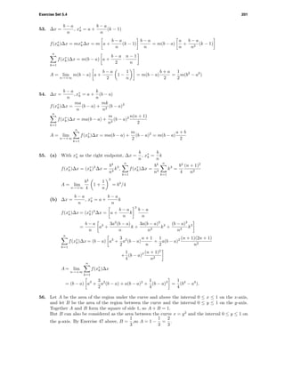 Exercise Set 5.4 201
53. ∆x =
b − a
n
, x∗
k = a +
b − a
n
(k − 1)
f(x∗
k)∆x = mx∗
k∆x = m a +
b − a
n
(k − 1)
b − a
n
= m(b − a)
a
n
+
b − a
n2
(k − 1)
n
k=1
f(x∗
k)∆x = m(b − a) a +
b − a
2
·
n − 1
n
A = lim
n→+∞
m(b − a) a +
b − a
2
1 −
1
n
= m(b − a)
b + a
2
=
1
2
m(b2
− a2
)
54. ∆x =
b − a
n
, x∗
k = a +
k
n
(b − a)
f(x∗
k)∆x =
ma
n
(b − a) +
mk
n2
(b − a)2
n
k=1
f(x∗
k)∆x = ma(b − a) +
m
n2
(b − a)2 n(n + 1)
2
A = lim
n→+∞
n
k=1
f(x∗
k)∆x = ma(b − a) +
m
2
(b − a)2
= m(b − a)
a + b
2
55. (a) With x∗
k as the right endpoint, ∆x =
b
n
, x∗
k =
b
n
k
f(x∗
k)∆x = (x∗
k)3
∆x =
b4
n4
k3
,
n
k=1
f(x∗
k)∆x =
b4
n4
n
k=1
k3
=
b4
4
(n + 1)2
n2
A = lim
n→+∞
b4
4
1 +
1
n
2
= b4
/4
(b) ∆x =
b − a
n
, x∗
k = a +
b − a
n
k
f(x∗
k)∆x = (x∗
k)3
∆x = a +
b − a
n
k
3
b − a
n
=
b − a
n
a3
+
3a2
(b − a)
n
k +
3a(b − a)2
n2
k2
+
(b − a)3
n3
k3
n
k=1
f(x∗
k)∆x = (b − a) a3
+
3
2
a2
(b − a)
n + 1
n
+
1
2
a(b − a)2 (n + 1)(2n + 1)
n2
+
1
4
(b − a)3 (n + 1)2
n2
A = lim
n→+∞
n
k=1
f(x∗
k)∆x
= (b − a) a3
+
3
2
a2
(b − a) + a(b − a)2
+
1
4
(b − a)3
=
1
4
(b4
− a4
).
56. Let A be the area of the region under the curve and above the interval 0 ≤ x ≤ 1 on the x-axis,
and let B be the area of the region between the curve and the interval 0 ≤ y ≤ 1 on the y-axis.
Together A and B form the square of side 1, so A + B = 1.
But B can also be considered as the area between the curve x = y2
and the interval 0 ≤ y ≤ 1 on
the y-axis. By Exercise 47 above, B =
1
3
,so A = 1 −
1
3
=
2
3
.
 