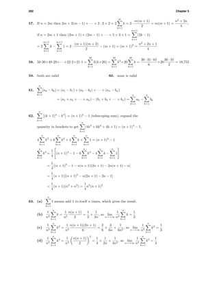202 Chapter 5
57. If n = 2m then 2m + 2(m − 1) + · · · + 2 · 2 + 2 = 2
m
k=1
k = 2 ·
m(m + 1)
2
= m(m + 1) =
n2
+ 2n
4
;
if n = 2m + 1 then (2m + 1) + (2m − 1) + · · · + 5 + 3 + 1 =
m+1
k=1
(2k − 1)
= 2
m+1
k=1
k −
m+1
k=1
1 = 2 ·
(m + 1)(m + 2)
2
− (m + 1) = (m + 1)2
=
n2
+ 2n + 1
4
58. 50·30+49·29+· · ·+22·2+21·1 =
30
k=1
k(k+20) =
30
k=1
k2
+20
30
k=1
k =
30 · 31 · 61
6
+20
30 · 31
2
= 18,755
59. both are valid 60. none is valid
61.
n
k=1
(ak − bk) = (a1 − b1) + (a2 − b2) + · · · + (an − bn)
= (a1 + a2 + · · · + an) − (b1 + b2 + · · · + bn) =
n
k=1
ak −
n
k=1
bk
62.
n
k=1
(k + 1)4
− k4
= (n + 1)4
− 1 (telescoping sum), expand the
quantity in brackets to get
n
k=1
(4k3
+ 6k2
+ 4k + 1) = (n + 1)4
− 1,
4
n
k=1
k3
+ 6
n
k=1
k2
+ 4
n
k=1
k +
n
k=1
1 = (n + 1)4
− 1
n
k=1
k3
=
1
4
(n + 1)4
− 1 − 6
n
k=1
k2
− 4
n
k=1
k −
n
k=1
1
=
1
4
[(n + 1)4
− 1 − n(n + 1)(2n + 1) − 2n(n + 1) − n]
=
1
4
(n + 1)[(n + 1)3
− n(2n + 1) − 2n − 1]
=
1
4
(n + 1)(n3
+ n2
) =
1
4
n2
(n + 1)2
63. (a)
n
k=1
1 means add 1 to itself n times, which gives the result.
(b)
1
n2
n
k=1
k =
1
n2
n(n + 1)
2
=
1
2
+
1
2n
, so lim
n→+∞
1
n2
n
k=1
k =
1
2
(c)
1
n3
n
k=1
k2
=
1
n3
n(n + 1)(2n + 1)
6
=
2
6
+
3
6n
+
1
6n2
, so lim
n→+∞
1
n3
n
k=1
k2
=
1
3
(d)
1
n4
n
k=1
k3
=
1
n4
n(n + 1)
2
2
=
1
4
+
1
2n
+
1
4n2
, so lim
n→+∞
1
n4
n
k=1
k3
=
1
4
 