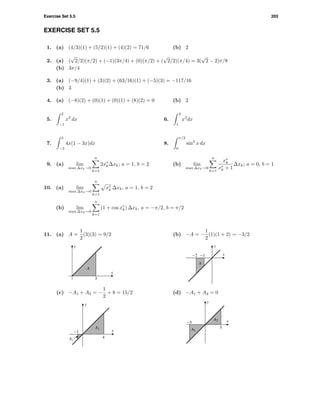 Exercise Set 5.5 203
EXERCISE SET 5.5
1. (a) (4/3)(1) + (5/2)(1) + (4)(2) = 71/6 (b) 2
2. (a) (
√
2/2)(π/2) + (−1)(3π/4) + (0)(π/2) + (
√
2/2)(π/4) = 3(
√
2 − 2)π/8
(b) 3π/4
3. (a) (−9/4)(1) + (3)(2) + (63/16)(1) + (−5)(3) = −117/16
(b) 3
4. (a) (−8)(2) + (0)(1) + (0)(1) + (8)(2) = 0 (b) 2
5.
2
−1
x2
dx 6.
2
1
x3
dx
7.
3
−3
4x(1 − 3x)dx 8.
π/2
0
sin2
x dx
9. (a) lim
max ∆xk→0
n
k=1
2x∗
k∆xk; a = 1, b = 2 (b) lim
max ∆xk→0
n
k=1
x∗
k
x∗
k + 1
∆xk; a = 0, b = 1
10. (a) lim
max ∆xk→0
n
k=1
x∗
k ∆xk, a = 1, b = 2
(b) lim
max ∆xk→0
n
k=1
(1 + cos x∗
k) ∆xk, a = −π/2, b = π/2
11. (a) A =
1
2
(3)(3) = 9/2
3
x
y
A
(b) −A = −
1
2
(1)(1 + 2) = −3/2
-2 -1 x
y
A
(c) −A1 + A2 = −
1
2
+ 8 = 15/2
-1
4
x
y
A1
A2
(d) −A1 + A2 = 0
-5
5
x
y
A1
A2
 