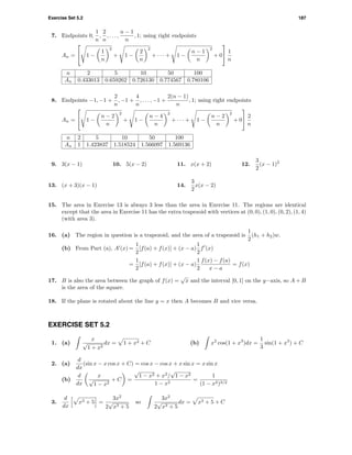 Exercise Set 5.2 187
7. Endpoints 0,
1
n
,
2
n
, . . . ,
n − 1
n
, 1; using right endpoints
An =

 1 −
1
n
2
+ 1 −
2
n
2
+ · · · + 1 −
n − 1
n
2
+ 0

 1
n
n 2 5 10 50 100
An 0.433013 0.659262 0.726130 0.774567 0.780106
8. Endpoints −1, −1 +
2
n
, −1 +
4
n
, . . . , −1 +
2(n − 1)
n
, 1; using right endpoints
An =

 1 −
n − 2
n
2
+ 1 −
n − 4
n
2
+ · · · + 1 −
n − 2
n
2
+ 0

 2
n
n 2 5 10 50 100
An 1 1.423837 1.518524 1.566097 1.569136
9. 3(x − 1) 10. 5(x − 2) 11. x(x + 2) 12.
3
2
(x − 1)2
13. (x + 3)(x − 1) 14.
3
2
x(x − 2)
15. The area in Exercise 13 is always 3 less than the area in Exercise 11. The regions are identical
except that the area in Exercise 11 has the extra trapezoid with vertices at (0, 0), (1, 0), (0, 2), (1, 4)
(with area 3).
16. (a) The region in question is a trapezoid, and the area of a trapezoid is
1
2
(h1 + h2)w.
(b) From Part (a), A (x) =
1
2
[f(a) + f(x)] + (x − a)
1
2
f (x)
=
1
2
[f(a) + f(x)] + (x − a)
1
2
f(x) − f(a)
x − a
= f(x)
17. B is also the area between the graph of f(x) =
√
x and the interval [0, 1] on the y−axis, so A + B
is the area of the square.
18. If the plane is rotated about the line y = x then A becomes B and vice versa.
EXERCISE SET 5.2
1. (a)
x
√
1 + x2
dx = 1 + x2 + C (b) x2
cos(1 + x3
)dx =
1
3
sin(1 + x3
) + C
2. (a)
d
dx
(sin x − x cos x + C) = cos x − cos x + x sin x = x sin x
(b)
d
dx
x
√
1 − x2
+ C =
√
1 − x2 + x2
/
√
1 − x2
1 − x2
=
1
(1 − x2)3/2
3.
d
dx
x3 + 5 =
3x2
2
√
x3 + 5
so
3x2
2
√
x3 + 5
dx = x3 + 5 + C
 