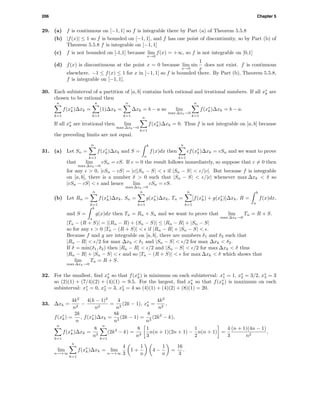 206 Chapter 5
29. (a) f is continuous on [−1, 1] so f is integrable there by Part (a) of Theorem 5.5.8
(b) |f(x)| ≤ 1 so f is bounded on [−1, 1], and f has one point of discontinuity, so by Part (b) of
Theorem 5.5.8 f is integrable on [−1, 1]
(c) f is not bounded on [-1,1] because lim
x→0
f(x) = +∞, so f is not integrable on [0,1]
(d) f(x) is discontinuous at the point x = 0 because lim
x→0
sin
1
x
does not exist. f is continuous
elsewhere. −1 ≤ f(x) ≤ 1 for x in [−1, 1] so f is bounded there. By Part (b), Theorem 5.5.8,
f is integrable on [−1, 1].
30. Each subinterval of a partition of [a, b] contains both rational and irrational numbers. If all x∗
k are
chosen to be rational then
n
k=1
f(x∗
k)∆xk =
n
k=1
(1)∆xk =
n
k=1
∆xk = b − a so lim
max ∆xk→0
n
k=1
f(x∗
k)∆xk = b − a.
If all x∗
k are irrational then lim
max ∆xk→0
n
k=1
f(x∗
k)∆xk = 0. Thus f is not integrable on [a, b] because
the preceding limits are not equal.
31. (a) Let Sn =
n
k=1
f(x∗
k)∆xk and S =
b
a
f(x)dx then
n
k=1
cf(x∗
k)∆xk = cSn and we want to prove
that lim
max ∆xk→0
cSn = cS. If c = 0 the result follows immediately, so suppose that c = 0 then
for any > 0, |cSn − cS| = |c||Sn − S| < if |Sn − S| < /|c|. But because f is integrable
on [a, b], there is a number δ > 0 such that |Sn − S| < /|c| whenever max ∆xk < δ so
|cSn − cS| < and hence lim
max ∆xk→0
cSn = cS.
(b) Let Rn =
n
k=1
f(x∗
k)∆xk, Sn =
n
k=1
g(x∗
k)∆xk, Tn =
n
k=1
[f(x∗
k) + g(x∗
k)]∆xk, R =
b
a
f(x)dx,
and S =
b
a
g(x)dx then Tn = Rn + Sn and we want to prove that lim
max ∆xk→0
Tn = R + S.
|Tn − (R + S)| = |(Rn − R) + (Sn − S)| ≤ |Rn − R| + |Sn − S|
so for any > 0 |Tn − (R + S)| < if |Rn − R| + |Sn − S| < .
Because f and g are integrable on [a, b], there are numbers δ1 and δ2 such that
|Rn − R| < /2 for max ∆xk < δ1 and |Sn − S| < /2 for max ∆xk < δ2.
If δ = min(δ1, δ2) then |Rn − R| < /2 and |Sn − S| < /2 for max ∆xk < δ thus
|Rn − R| + |Sn − S| < and so |Tn − (R + S)| < for max ∆xk < δ which shows that
lim
max ∆xk→0
Tn = R + S.
32. For the smallest, ﬁnd x∗
k so that f(x∗
k) is minimum on each subinterval: x∗
1 = 1, x∗
2 = 3/2, x∗
3 = 3
so (2)(1) + (7/4)(2) + (4)(1) = 9.5. For the largest, ﬁnd x∗
k so that f(x∗
k) is maximum on each
subinterval: x∗
1 = 0, x∗
2 = 3, x∗
3 = 4 so (4)(1) + (4)(2) + (8)(1) = 20.
33. ∆xk =
4k2
n2
−
4(k − 1)2
n2
=
4
n2
(2k − 1), x∗
k =
4k2
n2
,
f(x∗
k) =
2k
n
, f(x∗
k)∆xk =
8k
n3
(2k − 1) =
8
n3
(2k2
− k),
n
k=1
f(x∗
k)∆xk =
8
n3
n
k=1
(2k2
− k) =
8
n3
1
3
n(n + 1)(2n + 1) −
1
2
n(n + 1) =
4
3
(n + 1)(4n − 1)
n2
,
lim
n→+∞
n
k=1
f(x∗
k)∆xk = lim
n→+∞
4
3
1 +
1
n
4 −
1
n
=
16
3
.
 