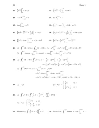 208 Chapter 5
11.
4
5
x5/2
9
4
= 844/5 12. 3x5/3
+
4
x
8
1
= 179/2
13. − cos θ
π/2
−π/2
= 0 14. tan θ
π/4
0
= 1
15. sin x
π/4
−π/4
=
√
2 16.
1
2
x2
− sec x
1
0
= 3/2 − sec(1)
17. 6
√
t −
10
3
t3/2
+
2
√
t
4
1
= −55/3 18. 8
√
y +
4
3
y3/2
−
2
3y3/2
9
4
= 10819/324
19.
1
2
x2
− 2 cot x
π/2
π/6
= π2
/9 + 2
√
3 20. a1/2
x −
2
3
x3/2
4a
a
= −
5
3
a3/2
21. (a)
3/2
0
(3 − 2x)dx +
2
3/2
(2x − 3)dx = (3x − x2
)
3/2
0
+ (x2
− 3x)
2
3/2
= 9/4 + 1/4 = 5/2
(b)
π/2
0
cos x dx +
3π/4
π/2
(− cos x)dx = sin x
π/2
0
− sin x
3π/4
π/2
= 2 −
√
2/2
22. (a)
0
−1
√
2 − x dx +
2
0
√
2 + x dx = −
2
3
(2 − x)3/2
0
−1
+
2
3
(2 + x)3/2
2
0
= −
2
3
(2
√
2 − 3
√
3) +
2
3
(8 − 2
√
2) =
2
3
(8 − 4
√
2 + 3
√
3)
(b)
π/6
0
(1/2 − sin x) dx +
π/2
π/6
(sin x − 1/2) dx
= (x/2 + cos x)
π/6
0
− (cos x + x/2)
π/2
π/6
= (π/12 +
√
3/2) − 1 − π/4 + (
√
3/2 + π/12) =
√
3 − π/12 − 1
23. (a) 17/6 (b) F(x) =



1
2
x2
, x ≤ 1
1
3
x3
+
1
6
, x > 1
24. (a)
1
0
√
x dx +
4
1
1
x2
dx =
2
3
x3/2
1
0
−
1
x
4
1
= 17/12
(b) F(x) =



2
3
x3/2
, x < 1
−
1
x
+
5
3
, x ≥ 1
25. 0.665867079;
3
1
1
x2
dx = −
1
x
3
1
= 2/3 26. 1.000257067;
π/2
0
sin x dx = − cos x
π/2
0
= 1
 