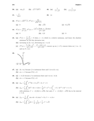 210 Chapter 5
39. (a) sin
√
x (b)
√
1 + cos2 x 40. (a)
1
1 +
√
x
(b)
1
1 + x + x2
41. −
x
cos x
42. |u|
43. F (x) =
√
3x2 + 1, F (x) =
3x
√
3x2 + 1
(a) 0 (b)
√
13 (c) 6/
√
13
44. F (x) =
cos x
x2 + 3
, F (x) =
−(x2
+ 3) sin x − 2x cos x
(x2 + 3)2
(a) 0 (b) 1/3 (c) 0
45. (a) F (x) =
x − 3
x2 + 7
= 0 when x = 3, which is a relative minimum, and hence the absolute
minimum, by the ﬁrst derivative test.
(b) increasing on [3, +∞), decreasing on (−∞, 3]
(c) F (x) =
7 + 6x − x2
(x2 + 7)2
=
(7 − x)(1 + x)
(x2 + 7)2
; concave up on (−1, 7), concave down on (−∞, −1)
and on (7, +∞)
46. F
t
2
3
-20 -10 20
47. (a) (0, +∞) because f is continuous there and 1 is in (0, +∞)
(b) at x = 1 because F(1) = 0
48. (a) (−3, 3) because f is continuous there and 1 is in (−3, 3)
(b) at x = 1 because F(1) = 0
49. (a) fave =
1
9
9
0
x1/2
dx = 2;
√
x∗ = 2, x∗
= 4
(b) fave =
1
3
2
−1
(3x2
+ 2x + 1) dx =
1
3
(x3
+ x2
+ x)
2
−1
= 5; 3x∗2
+ 2x∗
+ 1 = 5,
with solutions x∗
= −(1/3)(1 ±
√
13), but only x∗
= −(1/3)(1 −
√
13) lies in the interval
[−1, 2].
50. (a) fave =
1
2π
π
−π
sin x dx = 0; sin x∗
= 0, x∗
= −π, 0, π
(b) fave =
1
2
3
1
1
x2
dx =
1
3
;
1
(x∗)2
=
1
3
, x∗
=
√
3
 