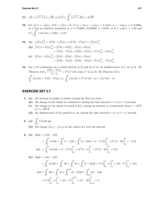 Exercise Set 5.7 211
51.
√
2 ≤
√
x3 + 2 ≤
√
29, so 3
√
2 ≤
3
0
x3 + 2dx ≤ 3
√
29
52. Let f(x) = x sin x, f(0) = f(1) = 0, f (x) = sin x + x cos x = 0 when x = − tan x, x ≈ 2.0288,
so f has an absolute maximum at x ≈ 2.0288; f(2.0288) ≈ 1.8197, so 0 ≤ x sin x ≤ 1.82 and
0 ≤
π
0
x sin xdx ≤ 1.82π = 5.72
53. (a) cF(x)
b
a
= cF(b) − cF(a) = c[F(b) − F(a)] = c F(x)
b
a
(b) F(x) + G(x)
b
a
= [F(b) + G(b)] − [F(a) + G(a)]
= [F(b) − F(a)] + [G(b) − G(a)] = F(x)
b
a
+ G(x)
b
a
(c) F(x) − G(x)
b
a
= [F(b) − G(b)] − [F(a) − G(a)]
= [F(b) − F(a)] − [G(b) − G(a)] = F(x)
b
a
− G(x)
b
a
54. Let f be continuous on a closed interval [a, b] and let F be an antiderivative of f on [a, b]. By
Theorem 4.8.2,
F(b) − F(a)
b − a
= F (x∗
) for some x∗
in (a, b). By Theorem 5.6.1,
b
a
f(x) dx = F(b) − F(a), i.e.
b
a
f(x) dx = F (x∗
)(b − a) = f(x∗
)(b − a).
EXERCISE SET 5.7
1. (a) the increase in height in inches, during the ﬁrst ten years
(b) the change in the radius in centimeters, during the time interval t = 1 to t = 2 seconds
(c) the change in the speed of sound in ft/s, during an increase in temperature from t = 32◦
F
to t = 100◦
F
(d) the displacement of the particle in cm, during the time interval t = t1 to t = t2 seconds
2. (a)
1
0
V (t)dt gal
(b) the change f(x1) − f(x2) in the values of f over the interval
3. (a) displ = s(3) − s(0)
=
3
0
v(t)dt =
2
0
(1 − t)dt +
3
2
(t − 3)dt = (t − t2
/2)
2
0
+ (t2
/2 − 3t)
3
2
= −1/2;
dist =
3
0
|v(t)|dt = (t − t2
/2)
1
0
+ (t2
/2 − t)
2
1
− (t2
/2 − 3t)
3
2
= 3/2
(b) displ = s(3) − s(0)
=
3
0
v(t)dt =
1
0
tdt +
2
1
dt +
3
2
(5 − 2t)dt = t2
/2
1
0
+ t
2
1
+ (5t − t2
)
3
2
= 3/2;
dist =
1
0
tdt +
2
1
dt +
5/2
2
(5 − 2t)dt +
3
5/2
(2t − 5)dt
= t2
/2
1
0
+ t
2
1
+ (5t − t2
)
5/2
2
+ (t2
− 5t)
3
5/2
= 2
 