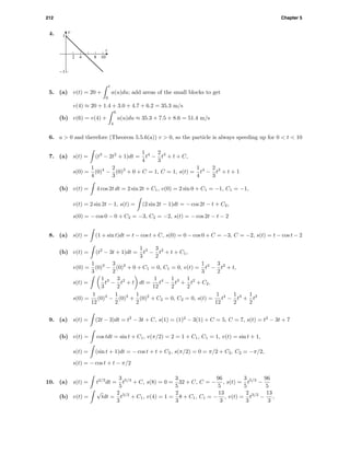 212 Chapter 5
4. v
t
-1
1
2 4 8 10
5. (a) v(t) = 20 +
t
0
a(u)du; add areas of the small blocks to get
v(4) ≈ 20 + 1.4 + 3.0 + 4.7 + 6.2 = 35.3 m/s
(b) v(6) = v(4) +
6
4
a(u)du ≈ 35.3 + 7.5 + 8.6 = 51.4 m/s
6. a > 0 and therefore (Theorem 5.5.6(a)) v > 0, so the particle is always speeding up for 0 < t < 10
7. (a) s(t) = (t3
− 2t2
+ 1)dt =
1
4
t4
−
2
3
t3
+ t + C,
s(0) =
1
4
(0)4
−
2
3
(0)3
+ 0 + C = 1, C = 1, s(t) =
1
4
t4
−
2
3
t3
+ t + 1
(b) v(t) = 4 cos 2t dt = 2 sin 2t + C1, v(0) = 2 sin 0 + C1 = −1, C1 = −1,
v(t) = 2 sin 2t − 1, s(t) = (2 sin 2t − 1)dt = − cos 2t − t + C2,
s(0) = − cos 0 − 0 + C2 = −3, C2 = −2, s(t) = − cos 2t − t − 2
8. (a) s(t) = (1 + sin t)dt = t − cos t + C, s(0) = 0 − cos 0 + C = −3, C = −2, s(t) = t − cos t − 2
(b) v(t) = (t2
− 3t + 1)dt =
1
3
t3
−
3
2
t2
+ t + C1,
v(0) =
1
3
(0)3
−
3
2
(0)2
+ 0 + C1 = 0, C1 = 0, v(t) =
1
3
t3
−
3
2
t2
+ t,
s(t) =
1
3
t3
−
3
2
t2
+ t dt =
1
12
t4
−
1
2
t3
+
1
2
t2
+ C2,
s(0) =
1
12
(0)4
−
1
2
(0)3
+
1
2
(0)2
+ C2 = 0, C2 = 0, s(t) =
1
12
t4
−
1
2
t3
+
1
2
t2
9. (a) s(t) = (2t − 3)dt = t2
− 3t + C, s(1) = (1)2
− 3(1) + C = 5, C = 7, s(t) = t2
− 3t + 7
(b) v(t) = cos tdt = sin t + C1, v(π/2) = 2 = 1 + C1, C1 = 1, v(t) = sin t + 1,
s(t) = (sin t + 1)dt = − cos t + t + C2, s(π/2) = 0 = π/2 + C2, C2 = −π/2,
s(t) = − cos t + t − π/2
10. (a) s(t) = t2/3
dt =
3
5
t5/3
+ C, s(8) = 0 =
3
5
32 + C, C = −
96
5
, s(t) =
3
5
t5/3
−
96
5
(b) v(t) =
√
tdt =
2
3
t3/2
+ C1, v(4) = 1 =
2
3
8 + C1, C1 = −
13
3
, v(t) =
2
3
t3/2
−
13
3
,
 