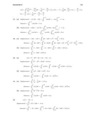 Exercise Set 5.7 213
s(t) =
2
3
t3/2
−
13
3
dt =
4
15
t5/2
−
13
3
t + C2, s(4) = −5 =
4
15
32 −
13
3
4 + C2 = −
44
5
+ C2,
C2 =
19
5
, s(t) =
4
15
t5/2
−
13
3
t +
19
5
11. (a) displacement = s(π/2) − s(0) =
π/2
0
sin tdt = − cos t
π/2
0
= 1 m
distance =
π/2
0
| sin t|dt = 1 m
(b) displacement = s(2π) − s(π/2) =
2π
π/2
cos tdt = sin t
2π
π/2
= −1 m
distance =
2π
π/2
| cos t|dt = −
3π/2
π/2
cos tdt +
2π
3π/2
cos tdt = 3 m
12. (a) displacement = s(6) − s(0) =
6
0
(2t − 4)dt = (t2
− 4t)
6
0
= 12 m
distance =
6
0
|2t−4|dt =
2
0
(4−2t)dt+
6
2
(2t−4)dt = (4t−t2
)
2
0
+(t2
−4t)
6
2
= 20 m
(b) displacement =
5
0
|t − 3|dt =
3
0
−(t − 3)dt +
5
3
(t − 3)dt = 13/2 m
distance =
5
0
|t − 3|dt = 13/2 m
13. (a) v(t) = t3
− 3t2
+ 2t = t(t − 1)(t − 2)
displacement =
3
0
(t3
− 3t2
+ 2t)dt = 9/4 m
distance =
3
0
|v(t)|dt =
1
0
v(t)dt +
2
1
−v(t)dt +
3
2
v(t)dt = 11/4 m
(b) displacement =
3
0
(
√
t − 2)dt = 2
√
3 − 6 m
distance =
3
0
|v(t)|dt = −
3
0
v(t)dt = 6 − 2
√
3 m
14. (a) displacement =
3
1
(
1
2
−
1
t2
)dt = 1/3 m
distance =
3
1
|v(t)|dt = −
√
2
1
v(t)dt +
3
√
2
v(t)dt = 10/3 − 2
√
2 m
(b) displacement =
9
4
3t−1/2
dt = 6 m
distance =
9
4
|v(t)|dt =
9
4
v(t)dt = 6 m
15. v(t) = −2t + 3
displacement =
4
1
(−2t + 3)dt = −6 m
distance =
4
1
| − 2t + 3|dt =
3/2
1
(−2t + 3)dt +
4
3/2
(2t − 3)dt = 13/2 m
 
