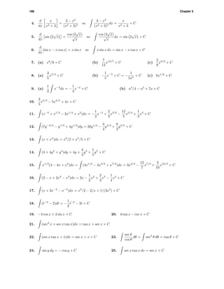 188 Chapter 5
4.
d
dx
x
x2 + 3
=
3 − x2
(x2 + 3)2
so
3 − x2
(x2 + 3)2
dx =
x
x2 + 3
+ C
5.
d
dx
sin 2
√
x =
cos (2
√
x)
√
x
so
cos (2
√
x)
√
x
dx = sin 2
√
x + C
6.
d
dx
[sin x − x cos x] = x sin x so x sin x dx = sin x − x cos x + C
7. (a) x9
/9 + C (b)
7
12
x12/7
+ C (c)
2
9
x9/2
+ C
8. (a)
3
5
x5/3
+ C (b) −
1
5
x−5
+ C = −
1
5x5
+ C (c) 8x1/8
+ C
9. (a)
1
2
x−3
dx = −
1
4
x−2
+ C (b) u4
/4 − u2
+ 7u + C
10.
3
5
x5/3
− 5x4/5
+ 4x + C
11. (x−3
+ x1/2
− 3x1/4
+ x2
)dx = −
1
2
x−2
+
2
3
x3/2
−
12
5
x5/4
+
1
3
x3
+ C
12. (7y−3/4
− y1/3
+ 4y1/2
)dy = 28y1/4
−
3
4
y4/3
+
8
3
y3/2
+ C
13. (x + x4
)dx = x2
/2 + x5
/5 + C
14. (4 + 4y2
+ y4
)dy = 4y +
4
3
y3
+
1
5
y5
+ C
15. x1/3
(4 − 4x + x2
)dx = (4x1/3
− 4x4/3
+ x7/3
)dx = 3x4/3
−
12
7
x7/3
+
3
10
x10/3
+ C
16. (2 − x + 2x2
− x3
)dx = 2x −
1
2
x2
+
2
3
x3
−
1
4
x4
+ C
17. (x + 2x−2
− x−4
)dx = x2
/2 − 2/x + 1/(3x3
) + C
18. (t−3
− 2)dt = −
1
2
t−2
− 2t + C
19. −4 cos x + 2 sin x + C 20. 4 tan x − csc x + C
21. (sec2
x + sec x tan x)dx = tan x + sec x + C
22. (sec x tan x + 1)dx = sec x + x + C 23.
sec θ
cos θ
dθ = sec2
θ dθ = tan θ + C
24. sin y dy = − cos y + C 25. sec x tan x dx = sec x + C
 