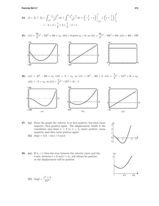 Exercise Set 5.7 215
24. A = A1 + A2 =
1
1/2
1 − x2
x2
dx +
2
1
x2
− 1
x2
dx = −
1
x
− x
1
1/2
+ x +
1
x
2
1
= −2 + 2 +
1
2
+ 2 +
1
2
− 2 = 1
25. s(t) =
20
3
t3
− 50t2
+ 50t + s0, s(0) = 0 gives s0 = 0, so s(t) =
20
3
t3
− 50t2
+ 50t, a(t) = 40t − 100
150
-100
0 6
150
-100
0 6
50
0
0 6
26. v(t) = 2t2
− 30t + v0, v(0) = 3 = v0, so v(t) = 2t2
− 30t + 3, s(t) =
2
3
t3
− 15t2
+ 3t + s0,
s(0) = −5 = s0, so s(t) =
2
3
t3
− 15t2
+ 3t − 5
1200
-1200
0 25
s(t)
500
-200
0 25
v(t)
70
-30
0 25
a(t)
–1
0
1
2
3
y
1 2 4 5
x
27. (a) From the graph the velocity is at ﬁrst positive, but then turns
negative, then positive again. The displacement, which is the
cumulative area from x = 0 to x = 5, starts positive, turns
negative, and then turns positive again.
(b) displ = 5/2 − sin 5 + 5 cos 5
28. (a) If t0 < 1 then the area between the velocity curve and the
t-axis, between t = 0 and t = t0, will always be positive,
so the displacement will be positive.
1
v
0.4 0.8
t
(b) displ =
π2
+ 4
2π2
 