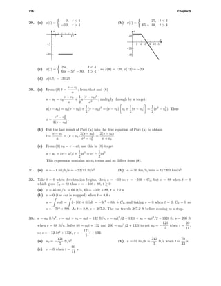 216 Chapter 5
29. (a) a(t) =
0, t < 4
−10, t > 4
a t
-10
-5
2 4 12
(b) v(t) =
25, t < 4
65 − 10t, t > 4
v
t
-40
-20
20
2 4 6 8 10 12
(c) x(t) =
25t, t < 4
65t − 5t2
− 80, t > 4
, so x(8) = 120, x(12) = −20
(d) x(6.5) = 131.25
30. (a) From (9) t =
v − v0
a
; from that and (8)
s − s0 = v0
v − v0
a
+
1
2
a
(v − v0)2
a2
; multiply through by a to get
a(s − s0) = v0(v − v0) +
1
2
(v − v0)2
= (v − v0) v0 +
1
2
(v − v0) =
1
2
(v2
− v2
0). Thus
a =
v2
− v2
0
2(s − s0)
.
(b) Put the last result of Part (a) into the ﬁrst equation of Part (a) to obtain
t =
v − v0
a
= (v − v0)
2(s − s0)
v2 − v2
0
=
2(s − s0)
v + v0
.
(c) From (9) v0 = v − at; use this in (8) to get
s − s0 = (v − at)t +
1
2
at2
= vt −
1
2
at2
This expression contains no v0 terms and so diﬀers from (8).
31. (a) a = −1 mi/h/s = −22/15 ft/s2
(b) a = 30 km/h/min = 1/7200 km/s2
32. Take t = 0 when deceleration begins, then a = −10 so v = −10t + C1, but v = 88 when t = 0
which gives C1 = 88 thus v = −10t + 88, t ≥ 0
(a) v = 45 mi/h = 66 ft/s, 66 = −10t + 88, t = 2.2 s
(b) v = 0 (the car is stopped) when t = 8.8 s
s = v dt = (−10t + 88)dt = −5t2
+ 88t + C2, and taking s = 0 when t = 0, C2 = 0 so
s = −5t2
+ 88t. At t = 8.8, s = 387.2. The car travels 387.2 ft before coming to a stop.
33. a = a0 ft/s2
, v = a0t + v0 = a0t + 132 ft/s, s = a0t2
/2 + 132t + s0 = a0t2
/2 + 132t ft; s = 200 ft
when v = 88 ft/s. Solve 88 = a0t + 132 and 200 = a0t2
/2 + 132t to get a0 = −
121
5
when t =
20
11
,
so s = −12.1t2
+ 132t, v = −
121
5
t + 132.
(a) a0 = −
121
5
ft/s2
(b) v = 55 mi/h =
242
3
ft/s when t =
70
33
s
(c) v = 0 when t =
60
11
s
 