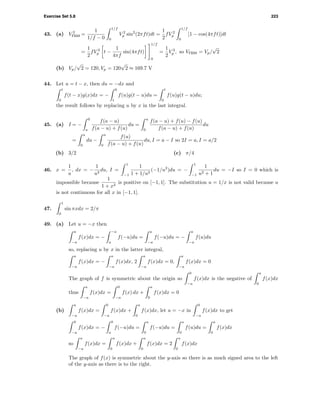 Exercise Set 5.8 223
43. (a) V 2
rms =
1
1/f − 0
1/f
0
V 2
p sin2
(2πft)dt =
1
2
fV 2
p
1/f
0
[1 − cos(4πft)]dt
=
1
2
fV 2
p t −
1
4πf
sin(4πft)
1/f
0
=
1
2
V 2
p , so Vrms = Vp/
√
2
(b) Vp/
√
2 = 120, Vp = 120
√
2 ≈ 169.7 V
44. Let u = t − x, then du = −dx and
t
0
f(t − x)g(x)dx = −
0
t
f(u)g(t − u)du =
t
0
f(u)g(t − u)du;
the result follows by replacing u by x in the last integral.
45. (a) I = −
0
a
f(a − u)
f(a − u) + f(u)
du =
a
0
f(a − u) + f(u) − f(u)
f(a − u) + f(u)
du
=
a
0
du −
a
0
f(u)
f(a − u) + f(u)
du, I = a − I so 2I = a, I = a/2
(b) 3/2 (c) π/4
46. x =
1
u
, dx = −
1
u2
du, I =
1
−1
1
1 + 1/u2
(−1/u2
)du = −
1
−1
1
u2 + 1
du = −I so I = 0 which is
impossible because
1
1 + x2
is positive on [−1, 1]. The substitution u = 1/x is not valid because u
is not continuous for all x in [−1, 1].
47.
1
0
sin πxdx = 2/π
49. (a) Let u = −x then
a
−a
f(x)dx = −
−a
a
f(−u)du =
a
−a
f(−u)du = −
a
−a
f(u)du
so, replacing u by x in the latter integral,
a
−a
f(x)dx = −
a
−a
f(x)dx, 2
a
−a
f(x)dx = 0,
a
−a
f(x)dx = 0
The graph of f is symmetric about the origin so
0
−a
f(x)dx is the negative of
a
0
f(x)dx
thus
a
−a
f(x)dx =
0
−a
f(x) dx +
a
0
f(x)dx = 0
(b)
a
−a
f(x)dx =
0
−a
f(x)dx +
a
0
f(x)dx, let u = −x in
0
−a
f(x)dx to get
0
−a
f(x)dx = −
0
a
f(−u)du =
a
0
f(−u)du =
a
0
f(u)du =
a
0
f(x)dx
so
a
−a
f(x)dx =
a
0
f(x)dx +
a
0
f(x)dx = 2
a
0
f(x)dx
The graph of f(x) is symmetric about the y-axis so there is as much signed area to the left
of the y-axis as there is to the right.
 