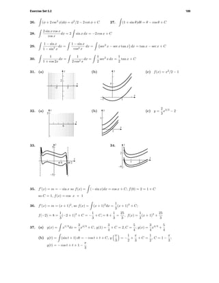 Exercise Set 5.2 189
26. (φ + 2 csc2
φ)dφ = φ2
/2 − 2 cot φ + C 27. (1 + sin θ)dθ = θ − cos θ + C
28.
2 sin x cos x
cos x
dx = 2 sin x dx = −2 cos x + C
29.
1 − sin x
1 − sin2
x
dx =
1 − sin x
cos2 x
dx = sec2
x − sec x tan x dx = tan x − sec x + C
30.
1
1 + cos 2x
dx =
1
2 cos2 x
dx =
1
2
sec2
x dx =
1
2
tan x + C
31. (a)
2
y
–2 2
x
(b) y
x
4
-1 1
(c) f(x) = x2
/2 − 1
32. (a)
5
6
x
y (b)
1
y
x
1
(c) y =
2
3
x3/2
− 2
33. y
x
-5
5
c/4 c/2
34.
–4
2
y
x
1 2
35. f (x) = m = − sin x so f(x) = (− sin x)dx = cos x + C; f(0) = 2 = 1 + C
so C = 1, f(x) = cos x + 1
36. f (x) = m = (x + 1)2
, so f(x) = (x + 1)2
dx =
1
3
(x + 1)3
+ C;
f(−2) = 8 =
1
3
(−2 + 1)3
+ C = −
1
3
+ C, = 8 +
1
3
=
25
3
, f(x) =
1
3
(x + 1)3
+
25
3
37. (a) y(x) = x1/3
dx =
3
4
x4/3
+ C, y(1) =
3
4
+ C = 2, C =
5
4
; y(x) =
3
4
x4/3
+
5
4
(b) y(t) = (sin t + 1) dt = − cos t + t + C, y
π
3
= −
1
2
+
π
3
+ C =
1
2
, C = 1 −
π
3
;
y(t) = − cos t + t + 1 −
π
3
 