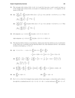 Chapter 5 Supplementary Exercises 225
11. The rectangle with vertices (0, 0), (π, 0), (π, 1) and (0, 1) has area π and is much too large; so
is the triangle with vertices (0, 0), (π, 0) and (π, 1) which has area π/2; 1 − π is negative; so the
answer is 35π/128.
12. (a)
1
n
n
k=1
k
n
=
n
k=1
f(x∗
k)∆x where f(x) =
√
x, x∗
k = k/n, and ∆x = 1/n for 0 ≤ x ≤ 1. Thus
lim
n→+∞
1
n
n
k=1
k
n
=
1
0
x1/2
dx =
2
3
(b)
1
n
n
k=1
k
n
4
=
n
k=1
f(x∗
k)∆x where f(x) = x4
, x∗
k = k/n, and ∆x = 1/n for 0 ≤ x ≤ 1. Thus
lim
n→+∞
1
n
n
k=1
k
n
4
=
1
0
x4
dx =
1
5
13. left endpoints: x∗
k = 1, 2, 3, 4;
4
k=1
f(x∗
k)∆x = (2 + 3 + 2 + 1)(1) = 8
right endpoints: x∗
k = 2, 3, 4, 5;
4
k=1
f(x∗
k)∆x = (3 + 2 + 1 + 2)(1) = 8
14. The direction ﬁeld is clearly an even function, which means that the solution is even, its derivative
is odd. Since sin x is periodic and the direction ﬁeld is not, that eliminates all but x, the solution
of which is the family y = x2
/2 + C.
15. (a) 1 · 2 + 2 · 3 + · · · + n(n + 1) =
n
k=1
k(k + 1) =
n
k=1
k2
+
n
k=1
k
=
1
6
n(n + 1)(2n + 1) +
1
2
n(n + 1) =
1
3
n(n + 1)(n + 2)
(b)
n−1
k=1
9
n
−
k
n2
=
9
n
n−1
k=1
1 −
1
n2
n−1
k=1
k =
9
n
(n − 1) −
1
n2
·
1
2
(n − 1)(n) =
17
2
n − 1
n
;
lim
n→+∞
17
2
n − 1
n
=
17
2
(c)
3
i=1


2
j=1
i +
2
j=1
j

 =
3
i=1
2i +
1
2
(2)(3) = 2
3
i=1
i +
3
i=1
3 = 2 ·
1
2
(3)(4) + (3)(3) = 21
16. (a)
14
k=0
(k + 4)(k + 1) (b)
19
k=5
(k − 1)(k − 4)
17. For 1 ≤ k ≤ n the k-th L-shaped strip consists of the corner square, a strip above and a strip to
the right for a combined area of 1+(k −1)+(k −1) = 2k −1, so the total area is
n
k=1
(2k −1) = n2
.
 