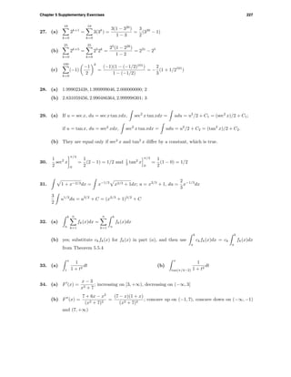 Chapter 5 Supplementary Exercises 227
27. (a)
19
k=0
3k+1
=
19
k=0
3(3k
) =
3(1 − 320
)
1 − 3
=
3
2
(320
− 1)
(b)
25
k=0
2k+5
=
25
k=0
25
2k
=
25
(1 − 226
)
1 − 2
= 231
− 25
(c)
100
k=0
(−1)
−1
2
k
=
(−1)(1 − (−1/2)101
)
1 − (−1/2)
= −
2
3
(1 + 1/2101
)
28. (a) 1.999023438, 1.999999046, 2.000000000; 2
(b) 2.831059456, 2.990486364, 2.999998301; 3
29. (a) If u = sec x, du = sec x tan xdx, sec2
x tan xdx = udu = u2
/2 + C1 = (sec2
x)/2 + C1;
if u = tan x, du = sec2
xdx, sec2
x tan xdx = udu = u2
/2 + C2 = (tan2
x)/2 + C2.
(b) They are equal only if sec2
x and tan2
x diﬀer by a constant, which is true.
30.
1
2
sec2
x
π/4
0
=
1
2
(2 − 1) = 1/2 and 1
2 tan2
x
π/4
0
=
1
2
(1 − 0) = 1/2
31. 1 + x−2/3dx = x−1/3
x2/3 + 1dx; u = x2/3
+ 1, du =
2
3
x−1/3
dx
3
2
u1/2
du = u3/2
+ C = (x2/3
+ 1)3/2
+ C
32. (a)
b
a
n
k=1
fk(x)dx =
n
k=1
b
a
fk(x)dx
(b) yes; substitute ckfk(x) for fk(x) in part (a), and then use
b
a
ckfk(x)dx = ck
b
a
fk(x)dx
from Theorem 5.5.4
33. (a)
x
1
1
1 + t2
dt (b)
x
tan(π/4−2)
1
1 + t2
dt
34. (a) F (x) =
x − 3
x2 + 7
; increasing on [3, +∞), decreasing on (−∞, 3]
(b) F (x) =
7 + 6x − x2
(x2 + 7)2
=
(7 − x)(1 + x)
(x2 + 7)2
; concave up on (−1, 7), concave down on (−∞, −1)
and (7, +∞)
 