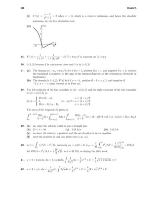 228 Chapter 5
(c) F (x) =
x − 3
x2 + 7
= 0 when x = 3, which is a relative minimum, and hence the absolute
minimum, by the ﬁrst derivative test.
(d) F(x)
x
2
3
-10 20
35. F (x) =
1
1 + x2
+
1
1 + (1/x)2
(−1/x2
) = 0 so F is constant on (0, +∞).
36. (−3, 3) because f is continuous there and 1 is in (−3, 3)
37. (a) The domain is (−∞, +∞); F(x) is 0 if x = 1, positive if x > 1, and negative if x < 1, because
the integrand is positive, so the sign of the integral depends on the orientation (forwards or
backwards).
(b) The domain is [−2, 2]; F(x) is 0 if x = −1, positive if −1 < x ≤ 2, and negative if
−2 ≤ x < −1; same reasons as in Part (a).
38. The left endpoint of the top boundary is ((b − a)/2, h) and the right endpoint of the top boundary
is ((b + a)/2, h) so
f(x) =



2hx/(b − a), x < (b − a)/2
h, (b − a)/2 < x < (b + a)/2
2h(x − b)/(a − b), x > (a + b)/2
The area of the trapezoid is given by
(b−a)/2
0
2hx
b − a
dx+
(b+a)/2
(b−a)/2
hdx+
b
(b+a)/2
2h(x − b)
a − b
dx = (b−a)h/4+ah+(b−a)h/4 = h(a+b)/2.
39. (a) no, since the velocity curve is not a straight line
(b) 25 < t < 40 (c) 3.54 ft/s (d) 141.5 ft
(e) no since the velocity is positive and the acceleration is never negative
(f) need the position at any one given time (e.g. s0)
40. w(t) =
t
0
τ/7 dτ = t2
/14, assuming w0 = w(0) = 0; wave =
1
26
52
26
t2
/7 dt =
1
26
t3
21
52
26
= 676/3
Set 676/3 = t2
/14, t = ±
26
3
√
21, so t ≈ 39.716, so during the 40th week.
41. u = 5 + 2 sin 3x, du = 6 cos 3xdx;
1
6
√
u
du =
1
3
u1/2
+ C =
1
3
√
5 + 2 sin 3x + C
42. u = 3 +
√
x, du =
1
2
√
x
dx; 2
√
udu =
4
3
u3/2
+ C =
4
3
(3 +
√
x)3/2
+ C
 