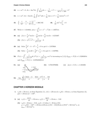 Chapter 5 Horizon Module 229
43. u = ax3
+ b, du = 3ax2
dx;
1
3au2
du = −
1
3au
+ C = −
1
3a2x3 + 3ab
+ C
44. u = ax2
, du = 2axdx;
1
2a
sec2
udu =
1
2a
tan u + C =
1
2a
tan(ax2
) + C
45. −
1
3u3
−
3
u
+
1
4u4
−1
−2
= 389/192 46.
1
3π
sin3
πx
1
0
= 0
47. With b = 1.618034, area =
b
0
(x + x2
− x3
)dx = 1.007514.
48. (a) f(x) =
1
3
x2
sin 3x −
2
27
sin 3x +
2
9
x cos 3x − 0.251607
(b) f(x) = 4 + x2 +
4
√
4 + x2
− 6
49. (a) Solve
1
4
k4
− k − k2
+
7
4
= 0 to get k = 2.073948.
(b) Solve −
1
2
cos 2k +
1
3
k3
+
1
2
= 3 to get k = 1.837992.
50. F(x) =
x
−1
t
√
2 + t3
dt, F (x) =
x
√
2 + x3
, so F is increasing on [1, 3]; Fmax = F(3) ≈ 1.152082854
and Fmin = F(1) ≈ −0.07649493141
51. (a)
1 2 4 6 7 8
-0.5
0.5
1
y = J0(x)
x
y (b) 0.7651976866 (c) J0(x) = 0 if x = 2.404826
52. lim
n→+∞
n
k=1
25(k − 1)
n
−
25(k − 1)2
n2
5
n
=
125
6
CHAPTER 5 HORIZON MODULE
1. vx(0) = 35 cos α, so from Equation (1), x(t) = (35 cos α)t; vy(0) = 35 sin α, so from Equation (2),
y(t) = (35 sin α)t − 4.9t2
.
2. (a) vx(t) =
dx(t)
dt
= 35 cos α, vy(t) =
dy(t)
dt
= 35 sin α − 9.8t
(b) vy(t) = 35 sin α − 9.8t, vy(t) = 0 when t = 35 sin α/9.8;
y = vy(0)t − 4.9t2
= (35 sin α)(35 sin α)/9.8 − 4.9((35 sin α)/9.8)2
= 62.5 sin2
α, so
ymax = 62.5 sin2
α.
 