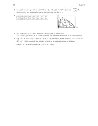 230 Chapter 5
3. t = x/(35 cos α) so y = (35 sin α)(x/(35 cos α)) − 4.9(x/(35 cos α))2
= (tan α)x −
0.004
cos2 α
x2
;
the trajectory is a parabola because y is a quadratic function of x.
4.
15◦
25◦
35◦
45◦
55◦
65◦
75◦
85◦
no yes no no no yes no no
65
0
0 120
5. y(t) = (35 sin α s)t − 4.9t2
= 0 when t = 35 sin α/4.9, at which time
x = (35 cos α)(35 sin α/4.9) = 125 sin 2α; this is the maximum value of x, so R = 125 sin 2α m.
6. (a) R = 95 when sin 2α = 95/125 = 0.76, α = 0.4316565575, 1.139139769 rad ≈ 24.73◦
, 65.27◦
.
(b) y(t) < 50 is required; but y(1.139) ≈ 51.56 m, so his height would be 56.56 m.
7. 0.4019 < α < 0.4636 (radians), or 23.03◦
< α < 26.57◦
 
