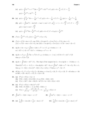 190 Chapter 5
(c) y(x) = (x1/2
+ x−1/2
)dx =
2
3
x3/2
+ 2x1/2
+ C, y(1) = 0 =
8
3
+ C, C = −
8
3
,
y(x) =
2
3
x3/2
+ 2x1/2
−
8
3
38. (a) y(x) =
1
8
x−3
dx = −
1
16
x−2
+ C, y(1) = 0 = −
1
16
+ C, C =
1
16
; y(x) = −
1
16
x−2
+
1
16
(b) y(t) = (sec2
t − sin t) dt = tan t + cos t + C, y(
π
4
) = 1 = 1 +
√
2
2
+ C, C = −
√
2
2
;
y(t) = tan t + cos t −
√
2
2
(c) y(x) = x7/2
dx =
2
9
x9/2
+ C, y(0) = 0 = C, C = 0; y(x) =
2
9
x9/2
39. f (x) =
2
3
x3/2
+ C1; f(x) =
4
15
x5/2
+ C1x + C2
40. f (x) = x2
/2 + sin x + C1, use f (0) = 2 to get C1 = 2 so f (x) = x2
/2 + sin x + 2,
f(x) = x3
/6 − cos x + 2x + C2, use f(0) = 1 to get C2 = 2 so f(x) = x3
/6 − cos x + 2x + 2
41. dy/dx = 2x + 1, y = (2x + 1)dx = x2
+ x + C; y = 0 when x = −3
so (−3)2
+ (−3) + C = 0, C = −6 thus y = x2
+ x − 6
42. dy/dx = x2
, y = x2
dx = x3
/3 + C; y = 2 when x = −1 so (−1)3
/3 + C = 2, C = 7/3
thus y = x3
/3 + 7/3
43. dy/dx = 6xdx = 3x2
+ C1. The slope of the tangent line is −3 so dy/dx = −3 when x = 1.
Thus 3(1)2
+ C1 = −3, C1 = −6 so dy/dx = 3x2
− 6, y = (3x2
− 6)dx = x3
− 6x + C2. If x = 1,
then y = 5 − 3(1) = 2 so (1)2
− 6(1) + C2 = 2, C2 = 7 thus y = x3
− 6x + 7.
44. dT/dx = C1, T = C1x + C2; T = 25 when x = 0 so C2 = 25, T = C1x + 25. T = 85 when x = 50
so 50C1 + 25 = 85, C1 = 1.2, T = 1.2x + 25
45. (a) F (x) = G (x) = 3x + 4
(b) F(0) = 16/6 = 8/3, G(0) = 0, so F(0) − G(0) = 8/3
(c) F(x) = (9x2
+ 24x + 16)/6 = 3x2
/2 + 4x + 8/3 = G(x) + 8/3
46. (a) F (x) = G (x) = 10x/(x2
+ 5)2
(b) F(0) = 0, G(0) = −1, so F(0) − G(0) = 1
(c) F(x) =
x2
x2 + 5
=
(x2
+ 5) − 5
x2 + 5
= 1 −
5
x2 + 5
= G(x) + 1
47. (sec2
x − 1)dx = tan x − x + C 48. (csc2
x − 1)dx = − cot x − x + C
49. (a)
1
2
(1 − cos x)dx =
1
2
(x − sin x) + C (b)
1
2
(1 + cos x) dx =
1
2
(x + sin x) + C
 
