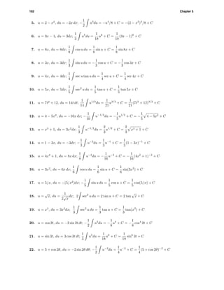 192 Chapter 5
5. u = 2 − x2
, du = −2x dx; −
1
2
u3
du = −u4
/8 + C = −(2 − x2
)4
/8 + C
6. u = 3x − 1, du = 3dx;
1
3
u5
du =
1
18
u6
+ C =
1
18
(3x − 1)6
+ C
7. u = 8x, du = 8dx;
1
8
cos u du =
1
8
sin u + C =
1
8
sin 8x + C
8. u = 3x, du = 3dx;
1
3
sin u du = −
1
3
cos u + C = −
1
3
cos 3x + C
9. u = 4x, du = 4dx;
1
4
sec u tan u du =
1
4
sec u + C =
1
4
sec 4x + C
10. u = 5x, du = 5dx;
1
5
sec2
u du =
1
5
tan u + C =
1
5
tan 5x + C
11. u = 7t2
+ 12, du = 14t dt;
1
14
u1/2
du =
1
21
u3/2
+ C =
1
21
(7t2
+ 12)3/2
+ C
12. u = 4 − 5x2
, du = −10x dx; −
1
10
u−1/2
du = −
1
5
u1/2
+ C = −
1
5
4 − 5x2 + C
13. u = x3
+ 1, du = 3x2
dx;
1
3
u−1/2
du =
2
3
u1/2
+ C =
2
3
x3 + 1 + C
14. u = 1 − 3x, du = −3dx; −
1
3
u−2
du =
1
3
u−1
+ C =
1
3
(1 − 3x)−1
+ C
15. u = 4x2
+ 1, du = 8x dx;
1
8
u−3
du = −
1
16
u−2
+ C = −
1
16
(4x2
+ 1)−2
+ C
16. u = 3x2
, du = 6x dx;
1
6
cos u du =
1
6
sin u + C =
1
6
sin(3x2
) + C
17. u = 5/x, du = −(5/x2
)dx; −
1
5
sin u du =
1
5
cos u + C =
1
5
cos(5/x) + C
18. u =
√
x, du =
1
2
√
x
dx; 2 sec2
u du = 2 tan u + C = 2 tan
√
x + C
19. u = x3
, du = 3x2
dx;
1
3
sec2
u du =
1
3
tan u + C =
1
3
tan(x3
) + C
20. u = cos 2t, du = −2 sin 2t dt; −
1
2
u3
du = −
1
8
u4
+ C = −
1
8
cos4
2t + C
21. u = sin 3t, du = 3 cos 3t dt;
1
3
u5
du =
1
18
u6
+ C =
1
18
sin6
3t + C
22. u = 5 + cos 2θ, du = −2 sin 2θ dθ; −
1
2
u−3
du =
1
4
u−2
+ C =
1
4
(5 + cos 2θ)−2
+ C
 
