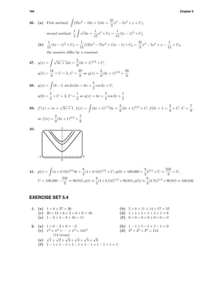 194 Chapter 5
36. (a) First method: (25x2
− 10x + 1)dx =
25
3
x3
− 5x2
+ x + C1;
second method:
1
5
u2
du =
1
15
u3
+ C2 =
1
15
(5x − 1)3
+ C2
(b)
1
15
(5x − 1)3
+ C2 =
1
15
(125x3
− 75x2
+ 15x − 1) + C2 =
25
3
x3
− 5x2
+ x −
1
15
+ C2;
the answers diﬀer by a constant.
37. y(x) =
√
3x + 1dx =
2
9
(3x + 1)3/2
+ C,
y(1) =
16
9
+ C = 5, C =
29
9
so y(x) =
2
9
(3x + 1)3/2
+
29
9
38. y(x) = (6 − 5 sin 2x)dx = 6x +
5
2
cos 2x + C,
y(0) =
5
2
+ C = 3, C =
1
2
so y(x) = 6x +
5
2
cos 2x +
1
2
39. f (x) = m =
√
3x + 1, f(x) = (3x + 1)1/2
dx =
2
9
(3x + 1)3/2
+ C; f(0) = 1 =
2
9
+ C, C =
7
9
,
so f(x) =
2
9
(3x + 1)3/2
+
7
9
40. 5
0
-5 5
41. p(t) = (4 + 0.15t)3/2
dt =
8
3
(4 + 0.15t)5/2
+ C; p(0) = 100,000 =
8
3
45/2
+ C =
256
3
+ C,
C = 100,000−
256
3
≈ 99,915, p(t) ≈
8
3
(4+0.15t)5/2
+99,915, p(5) ≈
8
3
(4.75)5/2
+99,915 ≈ 100,046
EXERCISE SET 5.4
1. (a) 1 + 8 + 27 = 36 (b) 5 + 8 + 11 + 14 + 17 = 55
(c) 20 + 12 + 6 + 2 + 0 + 0 = 40 (d) 1 + 1 + 1 + 1 + 1 + 1 = 6
(e) 1 − 2 + 4 − 8 + 16 = 11 (f) 0 + 0 + 0 + 0 + 0 + 0 = 0
2. (a) 1 + 0 − 3 + 0 = −2 (b) 1 − 1 + 1 − 1 + 1 − 1 = 0
(c) π2
+ π2
+ · · · + π2
= 14π2
(14 terms)
(d) 24
+ 25
+ 26
= 112
(e)
√
1 +
√
2 +
√
3 +
√
4 +
√
5 +
√
6
(f) 1 − 1 + 1 − 1 + 1 − 1 + 1 − 1 + 1 − 1 + 1 = 1
 