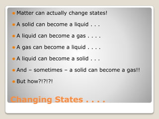 Changing States . . . .
⚫ Matter can actually change states!
⚫ A solid can become a liquid . . .
⚫ A liquid can become a gas . . . .
⚫ A gas can become a liquid . . . .
⚫ A liquid can become a solid . . .
⚫ And – sometimes – a solid can become a gas!!
⚫ But how?!?!?!
 