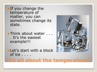 It’s all about the temperature!
⚫If you change the
temperature of
matter, you can
sometimes change its
state.
⚫Think about water . . .
. It’s the easiest
example!!!
⚫Let’s start with a block
of ice . . . .
 