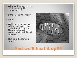 . . . And we’ll heat it up!!!!
⚫ What will happen to the
ice if we raise the
temperature?
⚫ Sure . . . It will melt?
⚫ Why?
⚫ Well, because we are
adding energy to the
molecules in the ice.
They start moving
around and their bond
loosens.
⚫ The solid becomes a
liquid!!!
 