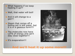 . . . And we’ll heat it up some more!!!
⚫ What happens if we keep
heating it up??
⚫ Well, that water will boil!
⚫ And it will change to a
gas!!!
⚫ Steam that comes off a
boiling pot is still water, but
it is in a gaseous form!!!!
⚫ The molecules now have
LOTS of energy and can’t
stay close together!!!
⚫ It’s evaporation!!!
 