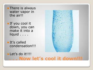 . . . Now let’s cool it down!!!
⚫ There is always
water vapor in
the air!!
⚫ If you cool it
down, you can
make it into a
liquid . . . .
⚫ It’s called
condensation!!!
⚫ Let’s do it!!!!
 