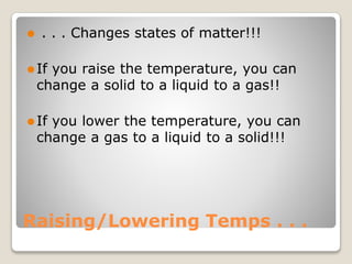Raising/Lowering Temps . . .
⚫ . . . Changes states of matter!!!
⚫If you raise the temperature, you can
change a solid to a liquid to a gas!!
⚫If you lower the temperature, you can
change a gas to a liquid to a solid!!!
 