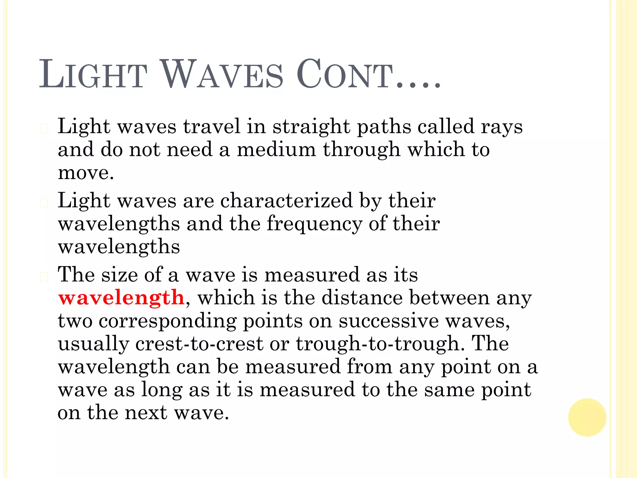LIGHT WAVES CONT….
� Light waves travel in straight paths called rays
and do not need a medium through which to
move.
� Light waves are characterized by their
wavelengths and the frequency of their
wavelengths
� The size of a wave is measured as its
wavelength, which is the distance between any
two corresponding points on successive waves,
usually crest-to-crest or trough-to-trough. The
wavelength can be measured from any point on a
wave as long as it is measured to the same point
on the next wave.
 