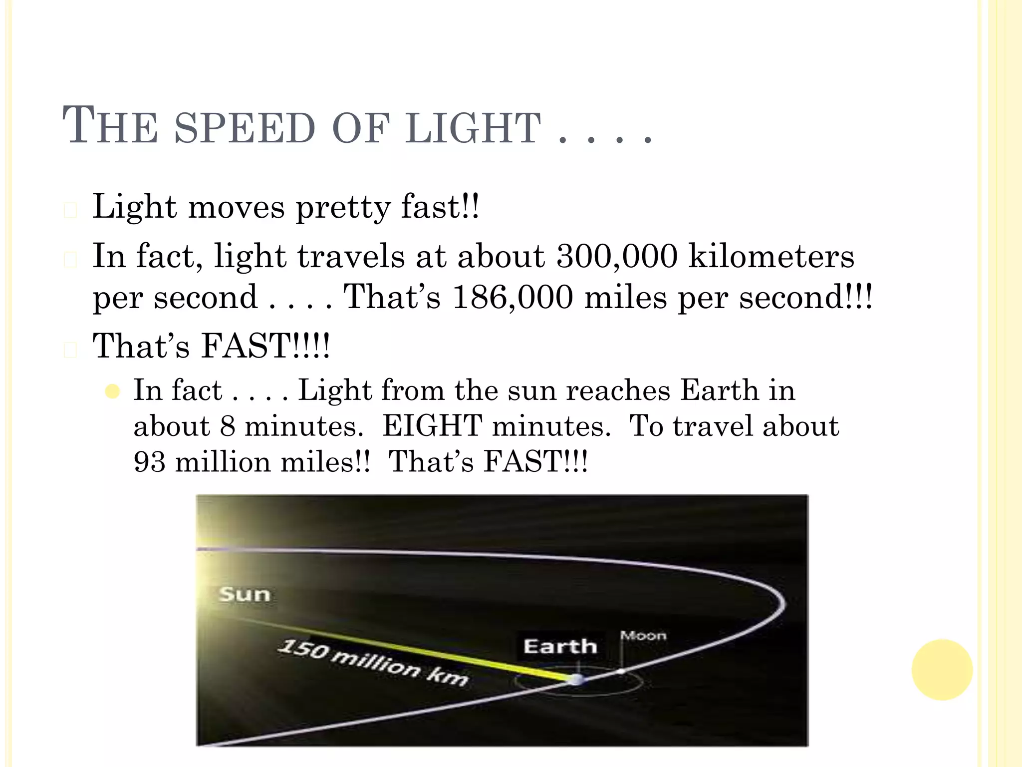 THE SPEED OF LIGHT . . . .
� Light moves pretty fast!!
� In fact, light travels at about 300,000 kilometers
per second . . . . That’s 186,000 miles per second!!!
� That’s FAST!!!!
⚫ In fact . . . . Light from the sun reaches Earth in
about 8 minutes. EIGHT minutes. To travel about
93 million miles!! That’s FAST!!!
 