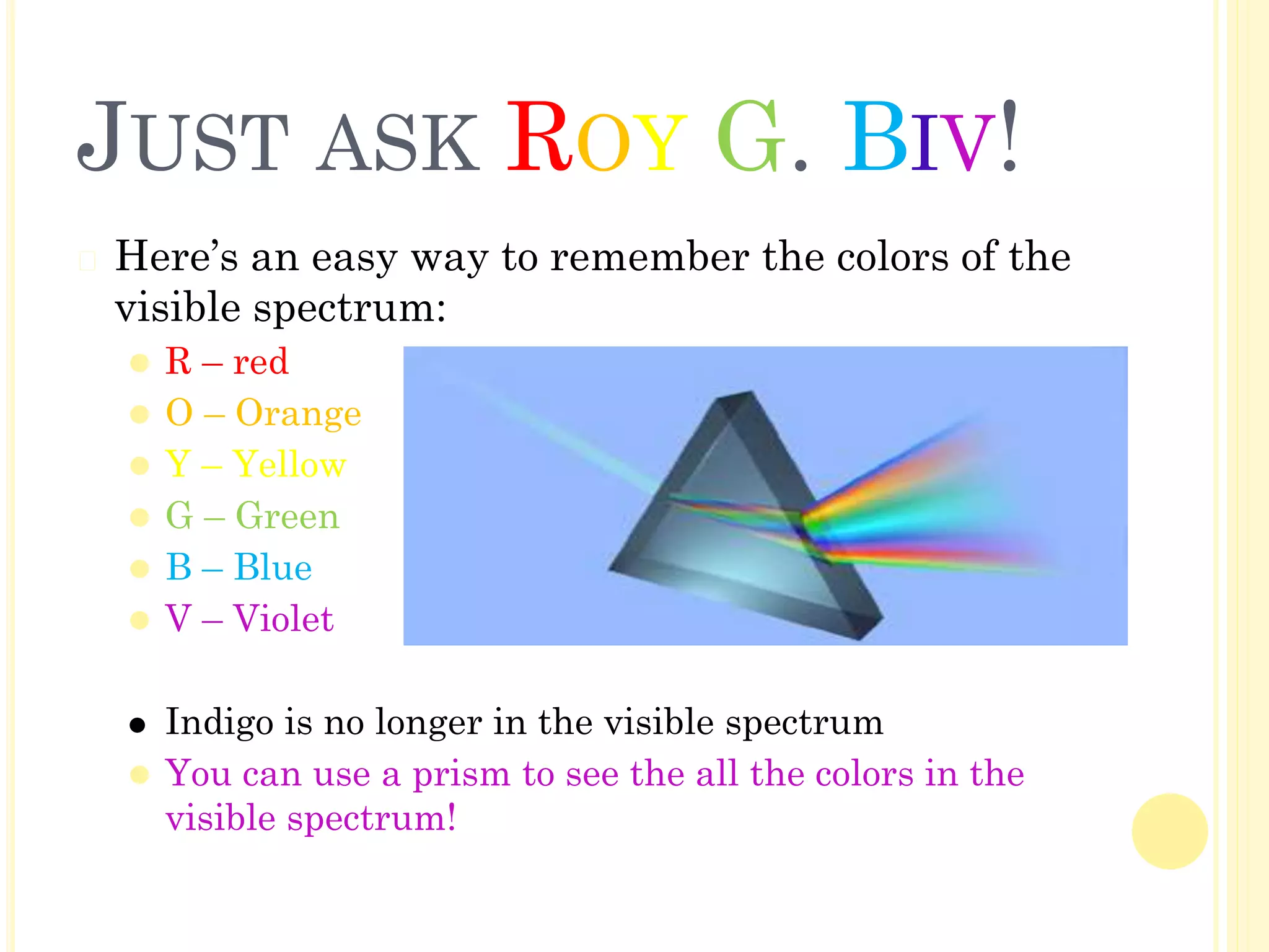 JUST ASK ROY G. BIV!
� Here’s an easy way to remember the colors of the
visible spectrum:
⚫ R – red
⚫ O – Orange
⚫ Y – Yellow
⚫ G – Green
⚫ B – Blue
⚫ V – Violet
⚫ Indigo is no longer in the visible spectrum
⚫ You can use a prism to see the all the colors in the
visible spectrum!
 