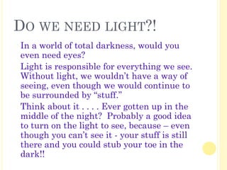 DO WE NEED LIGHT?!
� In a world of total darkness, would you
even need eyes?
� Light is responsible for everything we see.
Without light, we wouldn’t have a way of
seeing, even though we would continue to
be surrounded by “stuff.”
� Think about it . . . . Ever gotten up in the
middle of the night? Probably a good idea
to turn on the light to see, because – even
though you can’t see it - your stuff is still
there and you could stub your toe in the
dark!!
 