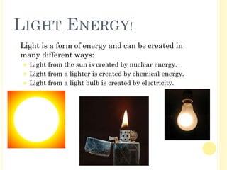 LIGHT ENERGY!
� Light is a form of energy and can be created in
many different ways:
⚫ Light from the sun is created by nuclear energy.
⚫ Light from a lighter is created by chemical energy.
⚫ Light from a light bulb is created by electricity.
 