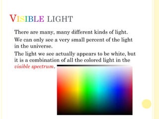 VISIBLE LIGHT
� There are many, many different kinds of light.
� We can only see a very small percent of the light
in the universe.
� The light we see actually appears to be white, but
it is a combination of all the colored light in the
visible spectrum.
 