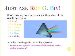 JUST ASK ROY G. BIV!
� Here’s an easy way to remember the colors of the
visible spectrum:
⚫ R – red
⚫ O – Orange
⚫ Y – Yellow
⚫ G – Green
⚫ B – Blue
⚫ V – Violet
⚫ Indigo is no longer in the visible spectrum
⚫ You can use a prism to see the all the colors in the
visible spectrum!
 