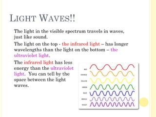 LIGHT WAVES!!
� The light in the visible spectrum travels in waves,
just like sound.
� The light on the top - the infrared light – has longer
wavelengths than the light on the bottom – the
ultraviolet light.
� The infrared light has less
energy than the ultraviolet
light. You can tell by the
space between the light
waves.
 