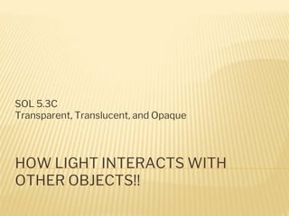 HOW LIGHT INTERACTS WITH
OTHER OBJECTS!!
SOL 5.3C
Transparent, Translucent, and Opaque
 