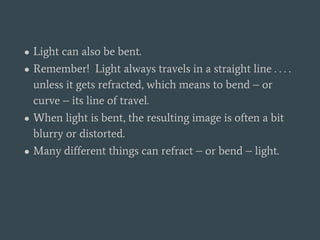 ● Light can also be bent.
● Remember! Light always travels in a straight line . . . .
unless it gets refracted, which means to bend – or
curve – its line of travel.
● When light is bent, the resulting image is often a bit
blurry or distorted.
● Many different things can refract – or bend – light.
 
