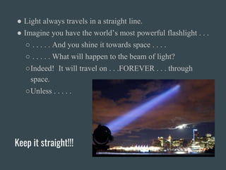 Keep it straight!!!
● Light always travels in a straight line.
● Imagine you have the world’s most powerful flashlight . . .
○ . . . . . And you shine it towards space . . . .
○ . . . . . What will happen to the beam of light?
○Indeed! It will travel on . . .FOREVER . . . through
space.
○Unless . . . . .
 