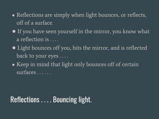 Reflections . . . . Bouncing light.
● Reflections are simply when light bounces, or reflects,
off of a surface.
● If you have seen yourself in the mirror, you know what
a reflection is . . . .
● Light bounces off you, hits the mirror, and is reflected
back to your eyes . . . .
● Keep in mind that light only bounces off of certain
surfaces . . . . . . .
 