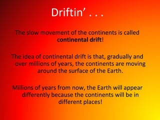 Driftin’ . . .
The slow movement of the continents is called
continental drift!
The idea of continental drift is that, gradually and
over millions of years, the continents are moving
around the surface of the Earth.
Millions of years from now, the Earth will appear
differently because the continents will be in
different places!
 