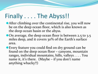 Finally . . . . The Abyss!!
⚫After climbing over the continental rise, you will now
be on the deep ocean floor, which is also known as
the deep ocean basin or the abyss.
⚫On average, the deep ocean floor is between 2.5 to 3.5
miles deep, and it covers 30% of the Earth’s surface
area.
⚫Every feature you could find on dry ground can be
found on the deep ocean floor – canyons, mountain
ranges, individual mountains, hills, valleys . . . . You
name it, it’s there. (Maybe – if you don’t name
anything whacky!!)
 