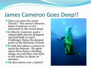 James Cameron Goes Deep!!
⚫ Have you seen the movie
Titanic? The movie’s director,
James Cameron, is very
interested in the ocean deep!
⚫ In March, Cameron used a
submersible that he designed
and had built to reach
Challenger Deep, the deepest
point in the Marianas Trench.
⚫ It took him about 2.5 hours to
reach the bottom. He spent
about three hours checking
things out and then rose back
to the surface in about 70
minutes.
⚫ He dove down over 7 miles!!!
 