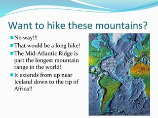 Want to hike these mountains?
⚫No way!!!
⚫That would be a long hike!
⚫The Mid-Atlantic Ridge is
part the longest mountain
range in the world!
⚫It extends from up near
Iceland down to the tip of
Africa!!
 