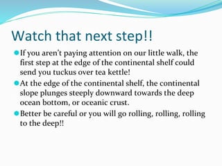 Watch that next step!!
⚫If you aren’t paying attention on our little walk, the
first step at the edge of the continental shelf could
send you tuckus over tea kettle!
⚫At the edge of the continental shelf, the continental
slope plunges steeply downward towards the deep
ocean bottom, or oceanic crust.
⚫Better be careful or you will go rolling, rolling, rolling
to the deep!!
 