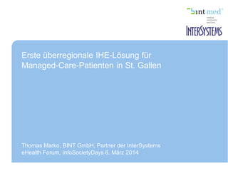 Erste überregionale IHE-Lösung für
Managed-Care-Patienten in St. Gallen
Thomas Marko, BINT GmbH, Partner der InterSystems
eHealth Forum, InfoSocietyDays 6. März 2014
 