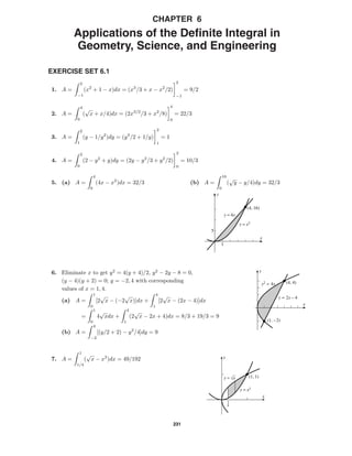231
CHAPTER 6
Applications of the Deﬁnite Integral in
Geometry, Science, and Engineering
EXERCISE SET 6.1
1. A =
2
−1
(x2
+ 1 − x)dx = (x3
/3 + x − x2
/2)
2
−1
= 9/2
2. A =
4
0
(
√
x + x/4)dx = (2x3/2
/3 + x2
/8)
4
0
= 22/3
3. A =
2
1
(y − 1/y2
)dy = (y2
/2 + 1/y)
2
1
= 1
4. A =
2
0
(2 − y2
+ y)dy = (2y − y3
/3 + y2
/2)
2
0
= 10/3
5. (a) A =
4
0
(4x − x2
)dx = 32/3 (b) A =
16
0
(
√
y − y/4)dy = 32/3
5
1
(4, 16)
y = 4x
y = x2
x
y
(4, 4)
(1, -2)
x
y
y2 = 4x
y = 2x – 4
6. Eliminate x to get y2
= 4(y + 4)/2, y2
− 2y − 8 = 0,
(y − 4)(y + 2) = 0; y = −2, 4 with corresponding
values of x = 1, 4.
(a) A =
1
0
[2
√
x − (−2
√
x)]dx +
4
1
[2
√
x − (2x − 4)]dx
=
1
0
4
√
xdx +
4
1
(2
√
x − 2x + 4)dx = 8/3 + 19/3 = 9
(b) A =
4
−2
[(y/2 + 2) − y2
/4]dy = 9
1
4
(1, 1)
x
y
y = x2
y = √x
7. A =
1
1/4
(
√
x − x2
)dx = 49/192
 
